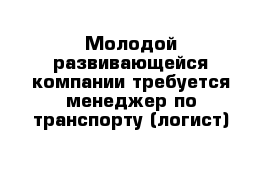 Молодой развивающейся компании требуется менеджер по транспорту (логист)